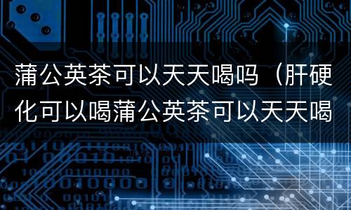 蒲公英茶可以天天喝吗（肝硬化可以喝蒲公英茶可以天天喝吗）