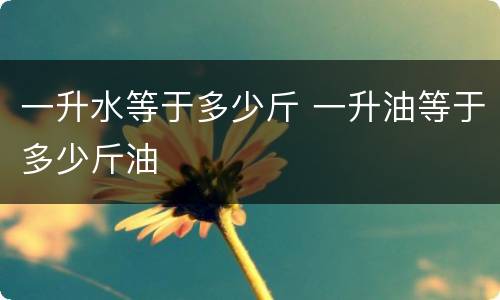 一升水等于多少斤 一升油等于多少斤油