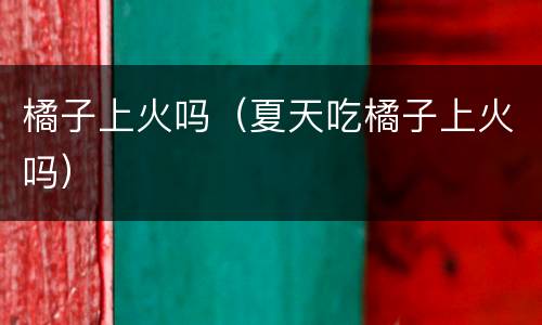 橘子上火吗（夏天吃橘子上火吗）