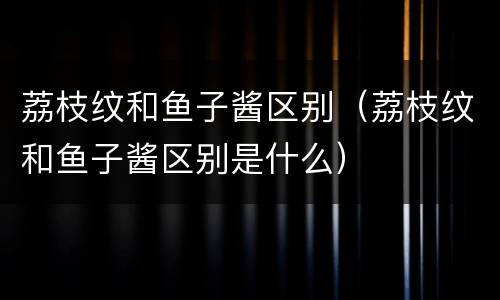 荔枝纹和鱼子酱区别（荔枝纹和鱼子酱区别是什么）