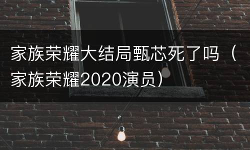 家族荣耀大结局甄芯死了吗（家族荣耀2020演员）