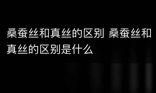 桑蚕丝和真丝的区别 桑蚕丝和真丝的区别是什么