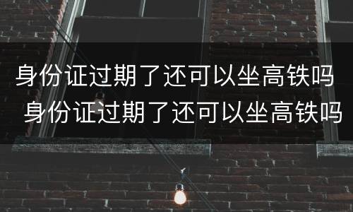 身份证过期了还可以坐高铁吗 身份证过期了还可以坐高铁吗现在
