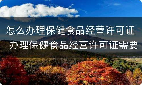 怎么办理保健食品经营许可证 办理保健食品经营许可证需要哪些资料