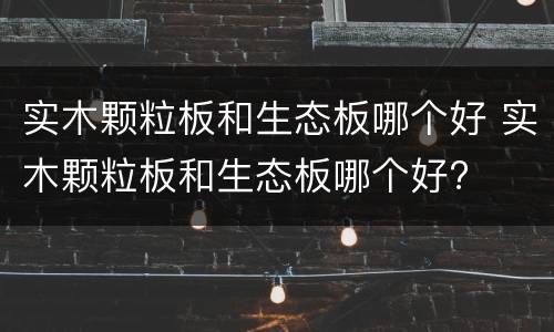 实木颗粒板和生态板哪个好 实木颗粒板和生态板哪个好?