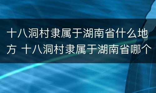 十八洞村隶属于湖南省什么地方 十八洞村隶属于湖南省哪个市