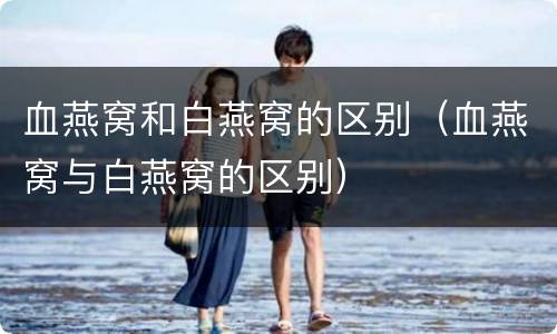 血燕窝和白燕窝的区别（血燕窝与白燕窝的区别）