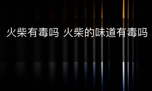 火柴有毒吗 火柴的味道有毒吗