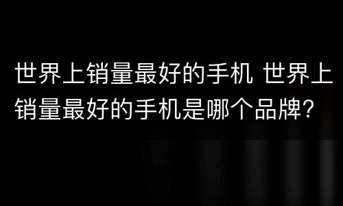 世界上销量最好的手机 世界上销量最好的手机是哪个品牌?