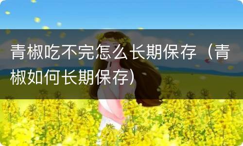 青椒吃不完怎么长期保存（青椒如何长期保存）