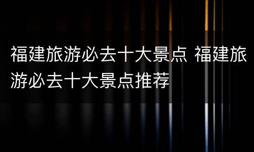福建旅游必去十大景点 福建旅游必去十大景点推荐