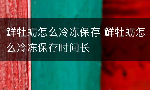 鲜牡蛎怎么冷冻保存 鲜牡蛎怎么冷冻保存时间长