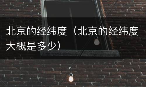 北京的经纬度（北京的经纬度大概是多少）