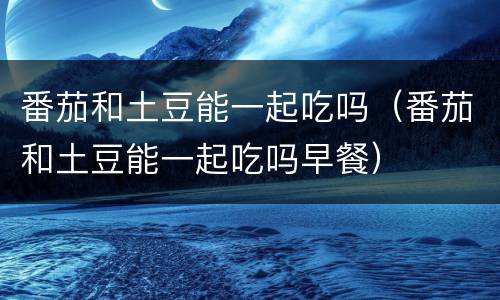 番茄和土豆能一起吃吗（番茄和土豆能一起吃吗早餐）