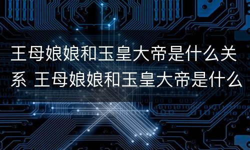 王母娘娘和玉皇大帝是什么关系 王母娘娘和玉皇大帝是什么关系?是夫妻又是母子