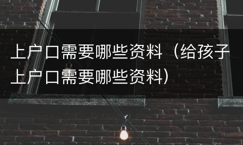 上户口需要哪些资料（给孩子上户口需要哪些资料）