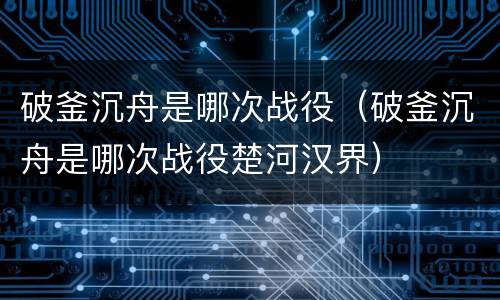 破釜沉舟是哪次战役（破釜沉舟是哪次战役楚河汉界）