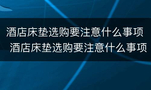 酒店床垫选购要注意什么事项 酒店床垫选购要注意什么事项呢