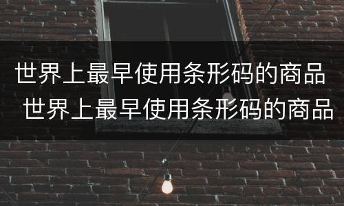 世界上最早使用条形码的商品 世界上最早使用条形码的商品是什么