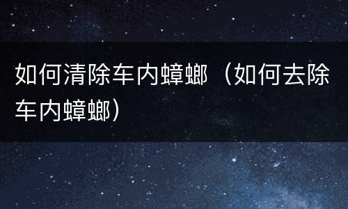 如何清除车内蟑螂（如何去除车内蟑螂）