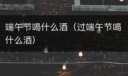 端午节喝什么酒（过端午节喝什么酒）