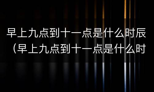早上九点到十一点是什么时辰（早上九点到十一点是什么时辰出生）