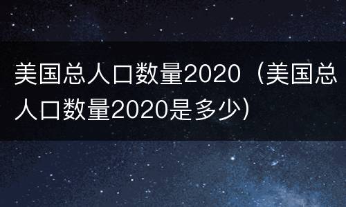 美国总人口数量2020（美国总人口数量2020是多少）