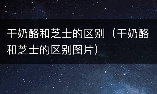 干奶酪和芝士的区别（干奶酪和芝士的区别图片）