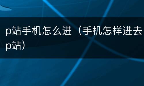 p站手机怎么进（手机怎样进去p站）