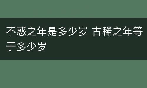 不惑之年是多少岁 古稀之年等于多少岁