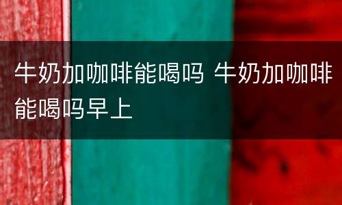 牛奶加咖啡能喝吗 牛奶加咖啡能喝吗早上