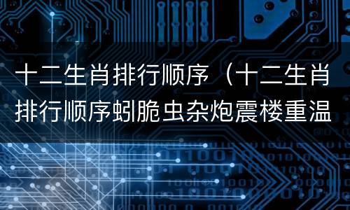 十二生肖排行顺序（十二生肖排行顺序蚓脆虫杂炮震楼重温旧梦故里静）