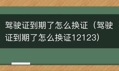驾驶证到期了怎么换证（驾驶证到期了怎么换证12123）