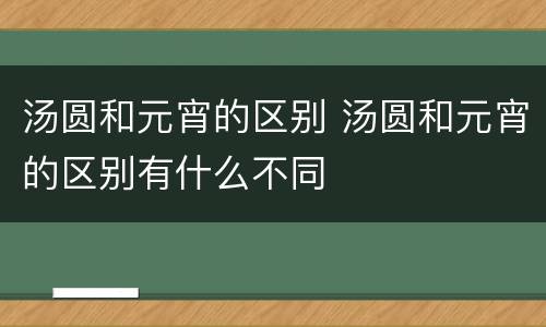 汤圆和元宵的区别 汤圆和元宵的区别有什么不同