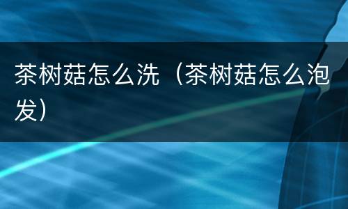 茶树菇怎么洗（茶树菇怎么泡发）