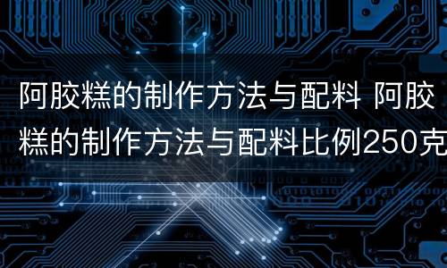 阿胶糕的制作方法与配料 阿胶糕的制作方法与配料比例250克