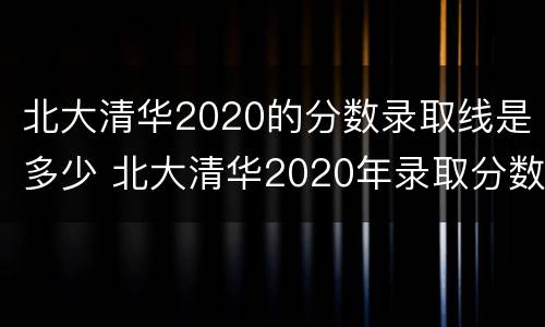 北大清华2020的分数录取线是多少 北大清华2020年录取分数线是多少