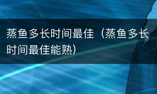 蒸鱼多长时间最佳（蒸鱼多长时间最佳能熟）