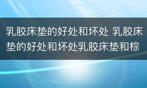 乳胶床垫的好处和坏处 乳胶床垫的好处和坏处乳胶床垫和棕垫哪个好