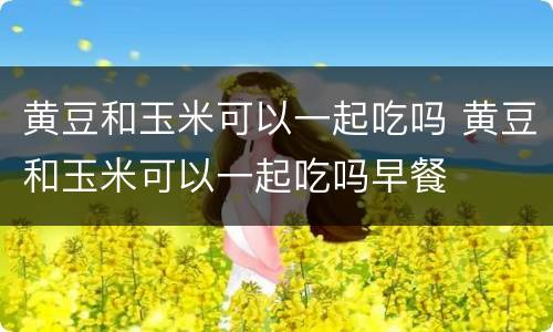 黄豆和玉米可以一起吃吗 黄豆和玉米可以一起吃吗早餐