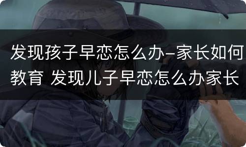 发现孩子早恋怎么办-家长如何教育 发现儿子早恋怎么办家长如何教育孩子