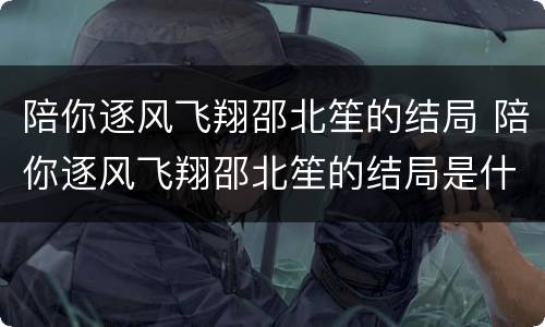 陪你逐风飞翔邵北笙的结局 陪你逐风飞翔邵北笙的结局是什么