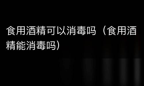 食用酒精可以消毒吗（食用酒精能消毒吗）