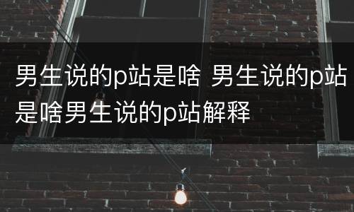 男生说的p站是啥 男生说的p站是啥男生说的p站解释
