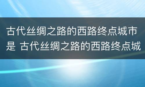 古代丝绸之路的西路终点城市是 古代丝绸之路的西路终点城市是法国里昂