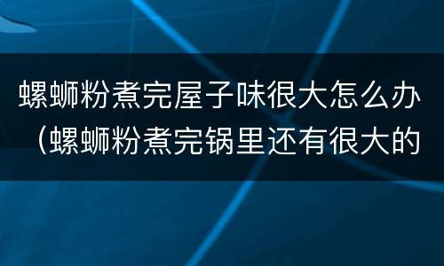 螺蛳粉煮完屋子味很大怎么办（螺蛳粉煮完锅里还有很大的味怎么办）