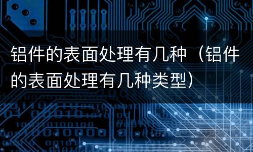铝件的表面处理有几种（铝件的表面处理有几种类型）