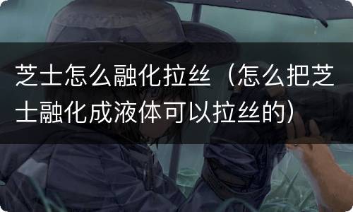 芝士怎么融化拉丝（怎么把芝士融化成液体可以拉丝的）