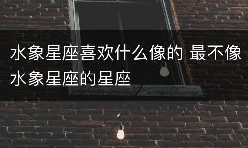 水象星座喜欢什么像的 最不像水象星座的星座