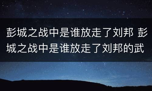 彭城之战中是谁放走了刘邦 彭城之战中是谁放走了刘邦的武器